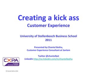 © Chantel Botha 2010 Creating a kick ass Customer ExperienceUniversity of Stellenbosch Business School 2011Presented by Chantel Botha, Customer Experience Consultant at SanlamTwitter @chantelbotLinkedIn http://za.linkedin.com/in/chantelbotha 