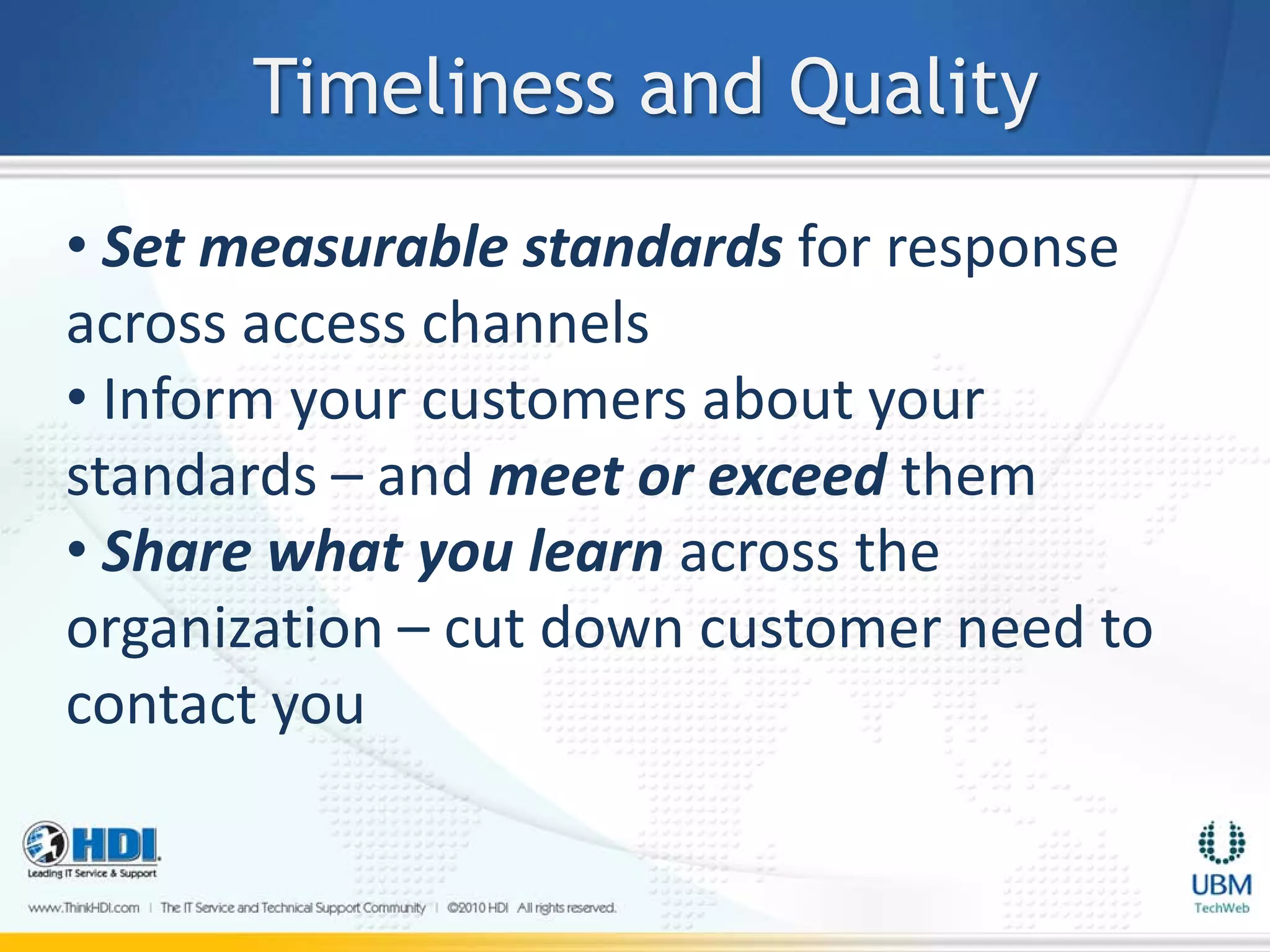 Timeliness and Quality
• Set measurable standards for response
across access channels
• Inform your customers about your
standards – and meet or exceed them
• Share what you learn across the
organization – cut down customer need to
contact you
 