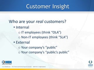 Customer Insight

Who are your real customers?
  • Internal
     o IT employees (think “OLA”)
     o Non-IT employees (think “SLA”)
  • External
     o Your company’s “public”
     o Your company’s “public’s public”
 
