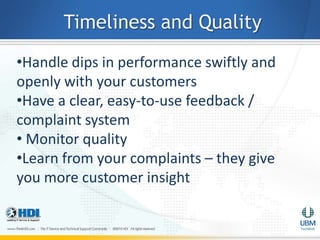 Timeliness and Quality
•Handle dips in performance swiftly and
openly with your customers
•Have a clear, easy-to-use feedback /
complaint system
• Monitor quality
•Learn from your complaints – they give
you more customer insight
 