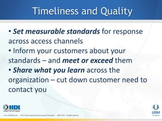 Timeliness and Quality
• Set measurable standards for response
across access channels
• Inform your customers about your
standards – and meet or exceed them
• Share what you learn across the
organization – cut down customer need to
contact you
 