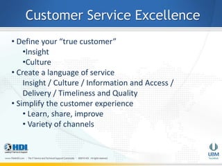 Customer Service Excellence
• Define your “true customer”
    •Insight
    •Culture
• Create a language of service
    Insight / Culture / Information and Access /
    Delivery / Timeliness and Quality
• Simplify the customer experience
    • Learn, share, improve
    • Variety of channels
 