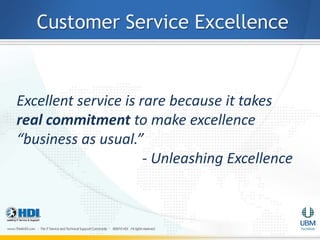 Customer Service Excellence


Excellent service is rare because it takes
real commitment to make excellence
“business as usual.”
                      - Unleashing Excellence
 