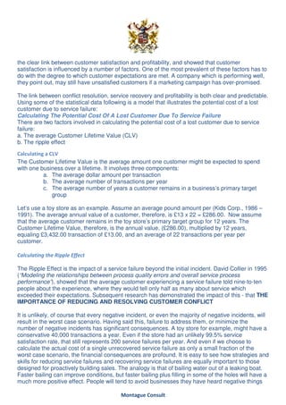 the clear link between customer satisfaction and profitability, and showed that customer
satisfaction is influenced by a number of factors. One of the most prevalent of these factors has to
do with the degree to which customer expectations are met. A company which is performing well,
they point out, may still have unsatisfied customers if a marketing campaign has over-promised.

The link between conflict resolution, service recovery and profitability is both clear and predictable.
Using some of the statistical data following is a model that illustrates the potential cost of a lost
customer due to service failure:
Calculating The Potential Cost Of A Lost Customer Due To Service Failure
There are two factors involved in calculating the potential cost of a lost customer due to service
failure:
a. The average Customer Lifetime Value (CLV)
b. The ripple effect

Calculating a CLV
The Customer Lifetime Value is the average amount one customer might be expected to spend
with one business over a lifetime. It involves three components:
           a. The average dollar amount per transaction
           b. The average number of transactions per year
           c. The average number of years a customer remains in a business’s primary target
               group

Let’s use a toy store as an example. Assume an average pound amount per (Kids Corp., 1986 –
1991). The average annual value of a customer, therefore, is £13 x 22 = £286.00. Now assume
that the average customer remains in the toy store’s primary target group for 12 years. The
Customer Lifetime Value, therefore, is the annual value, (£286.00), multiplied by 12 years,
equaling £3,432.00 transaction of £13.00, and an average of 22 transactions per year per
customer.

Calculating the Ripple Effect

The Ripple Effect is the impact of a service failure beyond the initial incident. David Collier in 1995
(“Modeling the relationships between process quality errors and overall service process
performance”), showed that the average customer experiencing a service failure told nine-to-ten
people about the experience, where they would tell only half as many about service which
exceeded their expectations. Subsequent research has demonstrated the impact of this - that THE
IMPORTANCE OF REDUCING AND RESOLVING CUSTOMER CONFLICT

It is unlikely, of course that every negative incident, or even the majority of negative incidents, will
result in the worst case scenario. Having said this, failure to address them, or minimize the
number of negative incidents has significant consequences. A toy store for example, might have a
conservative 40,000 transactions a year. Even if the store had an unlikely 99.5% service
satisfaction rate, that still represents 200 service failures per year. And even if we choose to
calculate the actual cost of a single unrecovered service failure as only a small fraction of the
worst case scenario, the financial consequences are profound. It is easy to see how strategies and
skills for reducing service failures and recovering service failures are equally important to those
designed for proactively building sales. The analogy is that of bailing water out of a leaking boat.
Faster bailing can improve conditions, but faster bailing plus filling in some of the holes will have a
much more positive effect. People will tend to avoid businesses they have heard negative things

                                          Montague Consult
 