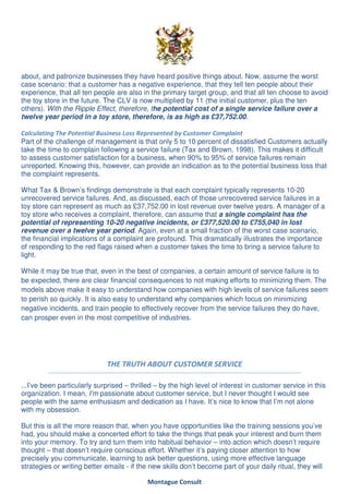 about, and patronize businesses they have heard positive things about. Now, assume the worst
case scenario: that a customer has a negative experience, that they tell ten people about their
experience, that all ten people are also in the primary target group, and that all ten choose to avoid
the toy store in the future. The CLV is now multiplied by 11 (the initial customer, plus the ten
others). With the Ripple Effect, therefore, the potential cost of a single service failure over a
twelve year period in a toy store, therefore, is as high as £37,752.00.

Calculating The Potential Business Loss Represented by Customer Complaint
Part of the challenge of management is that only 5 to 10 percent of dissatisfied Customers actually
take the time to complain following a service failure (Tax and Brown, 1998). This makes it difficult
to assess customer satisfaction for a business, when 90% to 95% of service failures remain
unreported. Knowing this, however, can provide an indication as to the potential business loss that
the complaint represents.

What Tax & Brown’s findings demonstrate is that each complaint typically represents 10-20
unrecovered service failures. And, as discussed, each of those unrecovered service failures in a
toy store can represent as much as £37,752.00 in lost revenue over twelve years. A manager of a
toy store who receives a complaint, therefore, can assume that a single complaint has the
potential of representing 10-20 negative incidents, or £377,520.00 to £755,040 in lost
revenue over a twelve year period. Again, even at a small fraction of the worst case scenario,
the financial implications of a complaint are profound. This dramatically illustrates the importance
of responding to the red flags raised when a customer takes the time to bring a service failure to
light.

While it may be true that, even in the best of companies, a certain amount of service failure is to
be expected, there are clear financial consequences to not making efforts to minimizing them. The
models above make it easy to understand how companies with high levels of service failures seem
to perish so quickly. It is also easy to understand why companies which focus on minimizing
negative incidents, and train people to effectively recover from the service failures they do have,
can prosper even in the most competitive of industries.




                             THE TRUTH ABOUT CUSTOMER SERVICE

...I’ve been particularly surprised – thrilled – by the high level of interest in customer service in this
organization. I mean, I’m passionate about customer service, but I never thought I would see
people with the same enthusiasm and dedication as I have. It’s nice to know that I’m not alone
with my obsession.

But this is all the more reason that, when you have opportunities like the training sessions you’ve
had, you should make a concerted effort to take the things that peak your interest and burn them
into your memory. To try and turn them into habitual behavior – into action which doesn’t require
thought – that doesn’t require conscious effort. Whether it’s paying closer attention to how
precisely you communicate, learning to ask better questions, using more effective language
strategies or writing better emails - if the new skills don’t become part of your daily ritual, they will

                                            Montague Consult
 