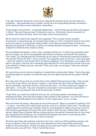 If we take Customer Service to a macro level, beyond the business world, we hear about our
firefighters – facing possible injury or death, racing into a burning building because someone in
there, someone they’ve never met before, needs them.

These levels of commitment – of absolute selflessness – are the things we all admire and respect
in others. They are things we want in those who serve us. Yet precious few of us expect it of
ourselves. But here’s the thing. Here’s the kicker. Here’s the conundrum:

We all have the need to feel important and respected. This is a basic human condition.
Consciously or subconsciously, we all seek these things out. Yet in a Customer Service role, there
is only one way for us to get those needs fulfilled, and it seems counterintuitive to most of us;
Because the pathway to fulfilling our needs is to actually abandon the quest for them – and pursue
instead the fulfillment of the needs of others.

As any professional speaker, trainer, actor, comedian will tell you, in order to be successful when
you’re on stage, you have to be prepared to do whatever it takes to connect with the audience.
Your needs, your feelings become unimportant as you work to influence the audience’s emotions.
You live the moment for them– not for yourself. Your payback comes at the end - if you were good
– when the audience rises to their feet in thunderous applause. Your workplace is your stage. And
each of you play a vital role. But it would be presumptuous for me to stand here and tell any of you
to do whatever it takes to do your role well. That’s not my job, nor my place. That’s your decision
and yours alone.

All I can tell you is that, without a shadow of a doubt that is exactly what it takes. That is the single,
overriding recipe for success. It’s what will move you from good to great and from great to World-
Class.

But I also won’t tell you that you should strive to be a World-Class service provider. That, as well,
is not mine to say. What I can tell you, however, is that those who genuinely are World-Class
Service providers, those who stand out, those we talk about – are never wanting for respect, or
admiration – or for work. They are in demand at every level in every successful organization –
from part-time co-op students who do all the dirty work, to CEOs.

To get there, you need to be skillful at what you do, continually question and improve your
interpersonal skills, and have the courage to lose yourself to the customer. It is not for the faint of
heart. But the ultimate payoff to the customer, to your organization, to you...is huge.

We’ve all heard the saying, ‘what goes around comes around’. Most of us profess to believe in this
– in karma – but when push really comes to shove, most of us still don’t quite trust it. The difficulty
is getting past the quid-pro-quo mentality. Most of us are prepared to deliver the pro quo, but only
after we have assurances of the quid. But karma doesn’t work that way. Neither does customer
service. World-Class Customer Service is about giving to one person, knowing that you may never
see a payback from that person, but trusting that the payback will come in some way at some
time. World-Class Customer Service is not for everyone.

But that’s why those who embrace it stand out so much. I wish you all the greatest success in all
of your endeavors. And, for those of you who choose the journey of becoming world-class
customer service providers, I’d wish you good luck, but you won’t need it. However you choose to
define success, you will find it. That is my promise to you.

                                           Montague Consult
 