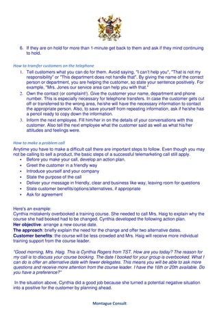 6. If they are on hold for more than 1-minute get back to them and ask if they mind continuing
      to hold.

How to transfer customers on the telephone
  1. Tell customers what you can do for them. Avoid saying, "I can’t help you", "That is not my
      responsibility" or "This department does not handle that". By giving the name of the correct
      person or department, you are helping the customer, so state your sentence positively. For
      example, "Mrs. Jones our service area can help you with that."
  2. Own the contact (or complaint!). Give the customer your name, department and phone
      number. This is especially necessary for telephone transfers. In case the customer gets cut
      off or transferred to the wrong area, he/she will have the necessary information to contact
      the appropriate person. Also, to save yourself from repeating information, ask if he/she has
      a pencil ready to copy down the information.
  3. Inform the next employee. Fill him/her in on the details of your conversations with this
      customer. Also tell the next employee what the customer said as well as what his/her
      attitudes and feelings were.

How to make a problem call
Anytime you have to make a difficult call there are important steps to follow. Even though you may
not be calling to sell a product, the basic steps of a successful telemarketing call still apply.
       Before you make your call, develop an action plan.
       Greet the customer in a friendly way
       Introduce yourself and your company
       State the purpose of the call
       Deliver your message in friendly, clear and business like way, leaving room for questions
       State customer benefits/options/alternatives, if appropriate
       Ask for agreement


Here's an example:
Cynthia mistakenly overbooked a training course. She needed to call Mrs. Haig to explain why the
course she had booked had to be changed. Cynthia developed the following action plan.
Her objective: arrange a new course date.
The approach: briefly explain the need for the change and offer two alternative dates.
Customer benefits: the course will be less crowded and Mrs. Haig will receive more individual
training support from the course leader.

"Good morning, Mrs. Haig. This is Cynthia Rogers from TST. How are you today? The reason for
my call is to discuss your course booking. The date I booked for your group is overbooked. What I
can do is offer an alternative date with fewer delegates. This means you will be able to ask more
questions and receive more attention from the course leader. I have the 16th or 20th available. Do
you have a preference?”

 In the situation above, Cynthia did a good job because she turned a potential negative situation
into a positive for the customer by planning ahead.


                                         Montague Consult
 