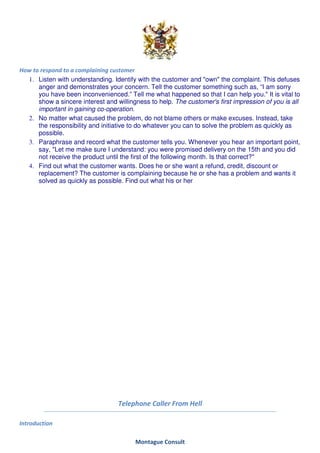 How to respond to a complaining customer
  1. Listen with understanding. Identify with the customer and "own" the complaint. This defuses
      anger and demonstrates your concern. Tell the customer something such as, “I am sorry
      you have been inconvenienced.” Tell me what happened so that I can help you." It is vital to
      show a sincere interest and willingness to help. The customer's first impression of you is all
      important in gaining co-operation.
  2. No matter what caused the problem, do not blame others or make excuses. Instead, take
      the responsibility and initiative to do whatever you can to solve the problem as quickly as
      possible.
  3. Paraphrase and record what the customer tells you. Whenever you hear an important point,
      say, "Let me make sure I understand: you were promised delivery on the 15th and you did
      not receive the product until the first of the following month. Is that correct?"
  4. Find out what the customer wants. Does he or she want a refund, credit, discount or
      replacement? The customer is complaining because he or she has a problem and wants it
      solved as quickly as possible. Find out what his or her




                                   Telephone Caller From Hell

Introduction

                                         Montague Consult
 