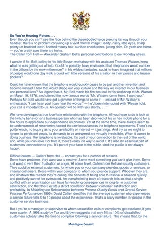 So You’re Hearing Voices . . .
Even though you can’t see the face behind the disembodied voice piercing its way through your
headset, there’s no problem conjuring up a vivid mental image. Beady, nasty little eyes, sharp
pointy un-brushed teeth, knotted mousy hair, sunken cheekbones, jutting chin, Oh yeah and horns
— you’re pretty sure there are horns.
The Caller from Hell — Alexander Graham Bell’s personal contributions to our workday stress.

I wonder if Mr. Bell, toiling in his little Boston workshop with his assistant Thomas Watson, knew
what he was getting us all into. Could he possibly have envisioned that telephones would number
in the billions by the new millennium? In his wildest fantasies, could he have imagined that millions
of people would one day walk around with little versions of his creation in their purses and trouser
pockets?

Could he have known that the telephone would quickly cease to be just another invention and
become instead a tool that would shape our very culture and the way we interact in our business
and personal lives? As legend has it, Mr. Bell made his first test call in his workshop to Mr. Watson
on March 10, 1876, and uttered the now famous words “Mr. Watson, come here, I want you.”
Perhaps Mr. Bell would have got a glimmer of things to come if — instead of Mr. Watson’s
enthusiastic “I can hear you! I can hear the words!” — he’d been interrupted with “Please hold,
your call is important to us. An operator will be with you shortly. . . .”

We have developed a true love/hate relationship with the telephone. All you have to do is look at
the twitchy behavior of a businessperson who has been deprived of his or her mobile phone for a
few hours to appreciate our dependence on phones. Yet at the same time, there always seem to
be undercurrents of resentment toward the raw intrusiveness the telephone represents. There’s no
polite knock, no inquiry as to your availability or interest — it just rings. And try as we might to
ignore its persistent peals, its demands to be answered are virtually irresistible. When it comes to
doing business, the telephone is invaluable. It’s part of your connection to the rest of the world,
and, while you can love it or hate it, there’s really no way to avoid it. It’s also an essential part of
customers’ connection to you. It’s part of your face to the public. And the public is not always
happy.

Difficult callers — Callers from Hell — contact you for a number of reasons.
Some have problems they want you to resolve. Some want something you can’t give them. Some
just want to vent their frustration or anger. At some level, Callers from Hell are usually customers.
They could be external customers, for whom you or your company provides goods or services, or
internal customers, those within your company to whom you provide support. Whoever they are,
and whatever the reason they’re calling, the benefits of being able to resolve a situation quickly
and positively cannot be overstated. An overwhelming body of research tells us that a single
conflict with an organization can have far-reaching consequences in long-term customer
satisfaction, and that there exists a direct correlation between customer satisfaction and
profitability. In Modeling the Relationships between Process Quality Errors and Overall Service
Process Performance (1995), David Collier identifies that the average customer who experiences
a service failure tells 9 to 10 people about the experience. That’s a scary number for people in the
customer service business.

But if you’re a manager or supervisor to whom unsatisfied calls or complaints get escalated it gets
even scarier. A 1998 study by Tax and Brown suggests that only 5% to 10% of dissatisfied
customers actually take the time to complain following a service failure. This means that, by the

                                          Montague Consult
 