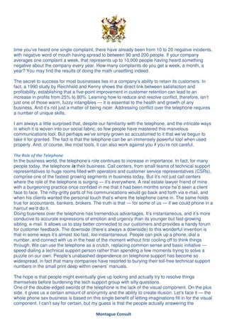 time you’ve heard one single complaint, there have already been from 10 to 20 negative incidents,
with negative word of mouth having spread to between 90 and 200 people. If your company
averages one complaint a week, that represents up to 10,000 people having heard something
negative about the company every year. How many complaints do you get a week, a month, a
year? You may find the results of doing the math unsettling indeed.

The secret to success for most businesses lies in a company’s ability to retain its customers. In
fact, a 1990 study by Reichheld and Kenny shows the direct link between satisfaction and
profitability, establishing that a five-point improvement in customer retention can lead to an
increase in profits from 25% to 80%. Learning how to reduce and resolve conflict, therefore, isn’t
just one of those warm, fuzzy intangibles — it is essential to the health and growth of any
business. And it’s not just a matter of being nicer. Addressing conflict over the telephone requires
a number of unique skills.

I am always a little surprised that, despite our familiarity with the telephone, and the intricate ways
in which it is woven into our social fabric, so few people have mastered this marvelous
communications tool. But perhaps we’ve simply grown so accustomed to it that we’ve begun to
take it for granted. The fact is that the telephone can be an immensely powerful tool when used
properly. And, of course, like most tools, it can also work against you if you’re not careful.

The Role of the Telephone
In the business world, the telephone’s role continues to increase in importance. In fact, for many
people today, the telephone is their business. Call centers, from small teams of technical support
representatives to huge rooms filled with operators and customer service representatives (CSRs),
comprise one of the fastest growing segments in business today. But it’s not just call centers
where the role of the telephone is surging — it’s everywhere. A real estate lawyer friend of mine
with a burgeoning practice once confided in me that it had been months since he’d seen a client
face to face. The nitty-gritty parts of his communications would go back and forth via e-mail, and
when his clients wanted the personal touch that’s where the telephone came in. The same holds
true for accountants, bankers, brokers. The truth is that — for some of us — if we could phone in a
haircut we’d do it.
Doing business over the telephone has tremendous advantages. It’s instantaneous, and it’s more
conducive to accurate expressions of emotion and urgency than its younger but fast-growing
sibling, e-mail. It allows us to stay better connected to our customers and provides a handy forum
for customer feedback. The downside (there’s always a downside) to this wonderful invention is
that in some ways it’s almost too fast, too instantaneous. People can pick up a phone, dial a
number, and connect with us in the heat of the moment without first cooling off to think things
through. We can use the telephone as a crutch, replacing common sense and basic initiative —
speed dialing a technical support person rather than spending a few moments trying to solve a
puzzle on our own. People’s unabashed dependence on telephone support has become so
widespread, in fact that many companies have resorted to burying their toll-free technical support
numbers in the small print deep within owners’ manuals.

The hope is that people might eventually give up looking and actually try to resolve things
themselves before burdening the tech support group with silly questions.
One of the double-edged swords of the telephone is the lack of the visual component. On the plus
side, it gives us a certain amount of anonymity and the ability to create illusion. Let’s face it — the
whole phone sex business is based on this single benefit of letting imaginations fill in for the visual
component. I can’t say for certain, but my guess is that the people actually answering the

                                          Montague Consult
 