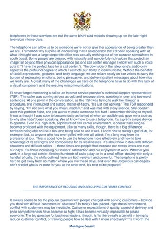 telephones in those services are not the same bikini-clad models showing up on the late-night
television infomercials.

The telephone can allow us to be someone we’re not or give the appearance of being greater than
we are. I remember my surprise at discovering that a salesperson that I’d been speaking with at
what I thought was a large corporate office was actually working out of her caravan somewhere in
south coast. Some people are blessed with naturally and wonderfully rich voices that project an
image far beyond their physical appearance (as one call center manager I know with such a voice
puts it, “I have the perfect face for a call center.”). The downside of the telephone’s audio-only
aspect is the profound degree to which it restricts our ability to communicate. Without the benefits
of facial expressions, gestures, and body language, we are reliant solely on our voices to carry the
burden of expressing emotions, being persuasive, and delivering silent messages about how nice
we really are. A great many of the challenges we face on the telephone have to do with this lack of
a visual component and the ensuing miscommunications.

I’ll never forget monitoring a call to an Internet service provider’s technical support representative
(TSR). The caller was coming across as cold and uncooperative, speaking in one- and two-word
sentences. At one point in the conversation, as the TSR was trying to walk her through a
procedure, she interrupted and stated, matter-of-factly, “It’s just not working.” The TSR responded
by saying, “I’m not sure what you mean, madam,” and was met with stony silence. She doesn’t
want this problem fixed, she just wants to make someone feel bad, I remember thinking to myself.
It was a thought I was soon to become quite ashamed of when an audible sob gave me a clue as
to why she hadn’t been speaking. We all know how to use a telephone. It’s a pretty simple device
to operate. Even in a high-tech, sophisticated call center environment, it doesn’t take long to
become proficient with the equipment. Like so many skills, though, there is a big difference
between being able to use a tool and being able to use it well. I know how to swing a golf club, for
example, but, as anyone who has ever golfed with me will attest, I’m a long way from the
professional tour. This is about how to use the telephone more effectively and how to take
advantage of its strengths and compensate for its weaknesses. It’s about how to deal with difficult
situations and difficult callers — those times and people that increase our stress levels and ruin
our days. It’s about increasing our callers’ satisfaction and our enjoyment at work. Whether you
work in a large call center, fielding hundreds of calls a day, or in a small office, dealing with only a
handful of calls, the skills outlined here are both relevant and powerful. The telephone is pretty
hard to get away from no matter where you live these days, and even the ubiquitous call display
can’t predict what’s in store for you at the other end. It’s best to be prepared.




                THE IMPORTANCE OF REDUCING AND RESOLVING CUSTOMER CONFLICT



It always seems to be the popular question with people charged with serving customers – how do
you deal with difficult customers or situations? In today’s fast-paced, high stress environment,
conflict with customers may be inevitable. Customer expectations of quality, speed of delivery and
price competitiveness have become so high; it has become virtually impossible to please
everyone. The big question for business leaders, though, is “is there really a benefit in trying to
reduce customer conflict, or training people how to deal with it more effectively?” “Is it worth the

                                           Montague Consult
 