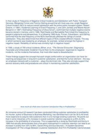 In their study of Frequency of Negative Critical Incidents and Satisfaction with Public Transport
Services, Margareta Friman and Tommy Gärling proved that all it took was one, single Negative
Critical Incident (NCI) to reduce overall satisfaction with the entire public transport system. Robert
Greene, in 1984 (“Incidental Learning of Event Frequency,”); and John Jonides and Moshe Navah-
Benjamin in 1987 (“Estimating Frequency of Occurrence”), confirmed that multiple negative events
became stored in memory; and in 1986, Reid Hastie and Bernadette Park linked this frequency to
people’s judgments and perspectives. In a following 1999 study, Friman, Edvardsson, and Gärling
confirmed that the total frequency of the NCIs dramatically affected the ratings of overall
satisfaction. They also determined that different types of NCIs created different impacts. The way
in which someone was treated by an employee, for example, ranked amongst the highest in
negative impact. Reliability of service was similarly high in negative impact.

In 1990, a study of 700 critical incidents (Bitner, et al., "The Service Encounter: Diagnosing
Favorable and Unfavorable Incidents") found that it is the employees’ responses to negative
incidents, not the incidents themselves, that most often leads to dissatisfaction.

These findings support the concept that each single conflict within an organization can have far-
reaching consequences in long-term customer satisfaction, and that the human element – the way
an employee interacts with a customer – plays the dominant role. They also strongly support that
service recovery skills and procedures are critical in maintaining customer satisfaction.




                 How much of a Role does Customer Satisfaction Play in Profitability?

An immense amount of research has been conducted linking customer satisfaction to profitability.
Vic Hunter, author of Business to Business Marketing, has identified that it can be 30 to 40 times
more expensive to acquire new customers than it is to manage existing customers. He points out
that in some industries a 5% increase in overall customer retention equates to a 25% to 55%
increase in the profitability of a business. This is supported by a study by Reichheld and Kenny in
1990 that actually demonstrates that a five-point improvement in customer retention can lead to an
increase in profits from 25% to 80%. Gerard King and Gus Geursen, (“A System Dynamics
Investigation Of The Linkage Between Customer Satisfaction And Firm Profitability”) demonstrated

                                          Montague Consult
 