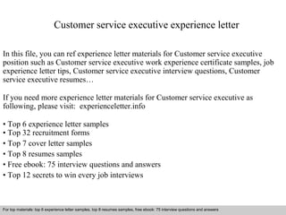 Customer service executive experience letter 
In this file, you can ref experience letter materials for Customer service executive 
position such as Customer service executive work experience certificate samples, job 
experience letter tips, Customer service executive interview questions, Customer 
service executive resumes… 
If you need more experience letter materials for Customer service executive as 
following, please visit: experienceletter.info 
• Top 6 experience letter samples 
• Top 32 recruitment forms 
• Top 7 cover letter samples 
• Top 8 resumes samples 
• Free ebook: 75 interview questions and answers 
• Top 12 secrets to win every job interviews 
For top materials: top 6 experience letter samples, top 8 resumes samples, free ebook: 75 interview questions and answers 
Interview questions and answers – free download/ pdf and ppt file 
 