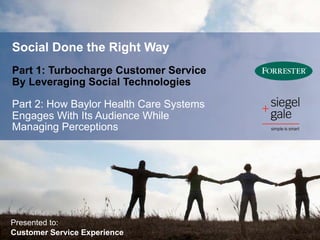 Social Done the Right Way
Part 1: Turbocharge Customer Service
By Leveraging Social Technologies

Part 2: How Baylor Health Care Systems
Engages With Its Audience While
Managing Perceptions




Presented to:
Customer Service Experience
 