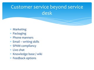 Customer service beyond service
             desk


Marketing
Packaging
Phone manners
Email – writing skills
SPAM compliancy
Live chat
Knowledge base / wiki
Feedback options
 