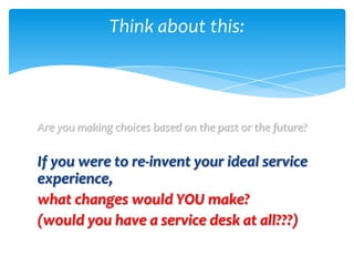 Think about this:




Are you making choices based on the past or the future?

If you were to re-invent your ideal service
experience,
what changes would YOU make?
(would you have a service desk at all???)
 