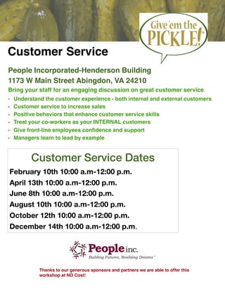 Customer Service
People Incorporated-Henderson Building
1173 W Main Street Abingdon, VA 24210
Bring your staff for an engaging discussion on great customer service.
• Understand the customer experience - both internal and external customers
• Customer service to increase sales
• Positive behaviors that enhance customer service skills
• Treat your co-workers as your INTERNAL customers
• Give front-line employees conﬁdence and support
• Managers learn to lead by example
Thanks to our generous sponsors and partners we are able to offer this
workshop at NO Cost!
Customer Service Dates
February 10th 10:00 a.m-12:00 p.m.
April 13th 10:00 a.m-12:00 p.m.
June 8th 10:00 a.m-12:00 p.m.
August 10th 10:00 a.m-12:00 p.m.
October 12th 10:00 a.m-12:00 p.m.
December 14th 10:00 a.m-12:00 p.m.

 