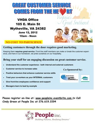 VHDA Office
          105 E. Main St
        Wytheville, VA 24382
                 June 12, 2012
                  10am - Noon

    NO COST TO PARTICIPATE
Getting customers through the door requires good marketing.
Keeping them requires great service. Front line staff members can make or break the customer experi-
ence, and here in our hometown, we pride ourselves on our hospitality.


Bring your staff for an engaging discussion on great customer service.
   Understand the customer experience - both internal and external customers

   Customer service to increase sales
                                                                     Co-Sponsored by:
   Positive behaviors that enhance customer service skills

   Treat your co-workers as your INTERNAL customers

   Give front-line employees confidence and support

   Managers learn to lead by example




Please register on-line at: www.peopleinc.eventbrite.com Or Call
Cindy Green at People Inc at 276.619.2294
 