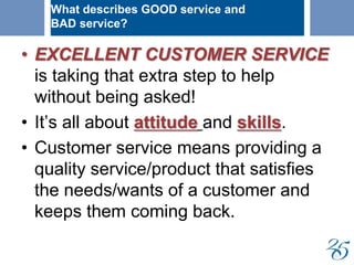 • EXCELLENT CUSTOMER SERVICE
is taking that extra step to help
without being asked!
• It’s all about attitude and skills.
• Customer service means providing a
quality service/product that satisfies
the needs/wants of a customer and
keeps them coming back.
What describes GOOD service and
BAD service?
 