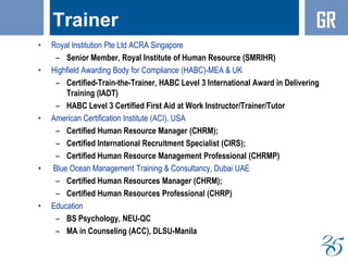 Trainer
• Royal Institution Pte Ltd ACRA Singapore
– Senior Member, Royal Institute of Human Resource (SMRIHR)
• Highfield Awarding Body for Compliance (HABC)-MEA & UK
– Certified-Train-the-Trainer, HABC Level 3 International Award in Delivering
Training (IADT)
– HABC Level 3 Certified First Aid at Work Instructor/Trainer/Tutor
• American Certification Institute (ACI), USA
– Certified Human Resource Manager (CHRM);
– Certified International Recruitment Specialist (CIRS);
– Certified Human Resource Management Professional (CHRMP)
• Blue Ocean Management Training & Consultancy, Dubai UAE
– Certified Human Resources Manager (CHRM);
– Certified Human Resources Professional (CHRP)
• Education
– BS Psychology, NEU-QC
– MA in Counseling (ACC), DLSU-Manila
GR
 