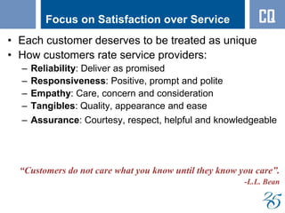 Focus on Satisfaction over Service
• Each customer deserves to be treated as unique
• How customers rate service providers:
– Reliability: Deliver as promised
– Responsiveness: Positive, prompt and polite
– Empathy: Care, concern and consideration
– Tangibles: Quality, appearance and ease
– Assurance: Courtesy, respect, helpful and knowledgeable
“Customers do not care what you know until they know you care”.
-L.L. Bean
CQ
 