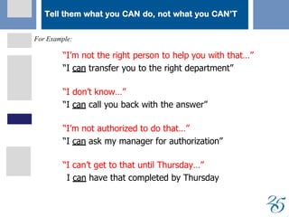 Tell them what you CAN do, not what you CAN’T
For Example:
 “I’m not the right person to help you with that…”
 “I ccaann transfer you to the right department”
 “I don’t know…”
 “I ccaann call you back with the answer”
 “I’m not authorized to do that…”
 “I can ask my manager for authorization”
 “I can’t get to that until Thursday…”
 I can have that completed by Thursday
 