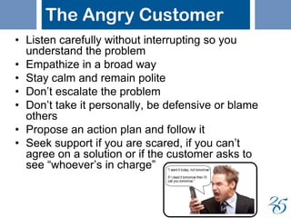 The Angry Customer
• Listen carefully without interrupting so you
understand the problem
• Empathize in a broad way
• Stay calm and remain polite
• Don’t escalate the problem
• Don’t take it personally, be defensive or blame
others
• Propose an action plan and follow it
• Seek support if you are scared, if you can’t
agree on a solution or if the customer asks to
see “whoever’s in charge”
 