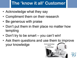 The ‘know it all’ Customer
• Acknowledge what they say
• Compliment them on their research
• Be generous with praise
• Don’t put them in their place no matter how
tempting
• Don’t try to be smart – you can’t win!
• Ask them questions and use them to improve
your knowledge
 