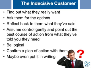 The Indecisive Customer
• Find out what they really want
• Ask them for the options
• Reflect back to them what they’ve said
• Assume control gently and point out the
best course of action from what they’ve
told you they need
• Be logical
• Confirm a plan of action with them
• Maybe even put it in writing
 