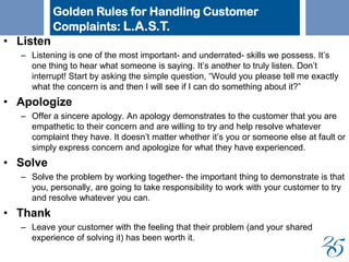 • Listen
– Listening is one of the most important- and underrated- skills we possess. It’s
one thing to hear what someone is saying. It’s another to truly listen. Don’t
interrupt! Start by asking the simple question, “Would you please tell me exactly
what the concern is and then I will see if I can do something about it?”
• Apologize
– Offer a sincere apology. An apology demonstrates to the customer that you are
empathetic to their concern and are willing to try and help resolve whatever
complaint they have. It doesn’t matter whether it’s you or someone else at fault or
simply express concern and apologize for what they have experienced.
• Solve
– Solve the problem by working together- the important thing to demonstrate is that
you, personally, are going to take responsibility to work with your customer to try
and resolve whatever you can.
• Thank
– Leave your customer with the feeling that their problem (and your shared
experience of solving it) has been worth it.
Golden Rules for Handling Customer
Complaints: L.A.S.T.
 