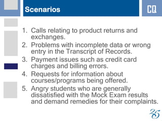 Scenarios
1. Calls relating to product returns and
exchanges.
2. Problems with incomplete data or wrong
entry in the Transcript of Records.
3. Payment issues such as credit card
charges and billing errors.
4. Requests for information about
courses/programs being offered.
5. Angry students who are generally
dissatisfied with the Mock Exam results
and demand remedies for their complaints.
CQ
 