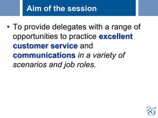 Aim of the session
• To provide delegates with a range of
opportunities to practice excellent
customer service and
communications in a variety of
scenarios and job roles.
 