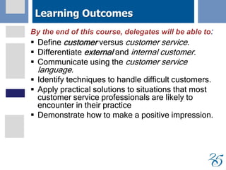 Learning Outcomes
By the end of this course, delegates will be able to:
 Define customer versus customer service.
 Differentiate external and internal customer.
 Communicate using the customer service
language.
 Identify techniques to handle difficult customers.
 Apply practical solutions to situations that most
customer service professionals are likely to
encounter in their practice
 Demonstrate how to make a positive impression.
 