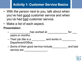 Activity 1: Customer Service Basics
• With the person next to you, talk about when
you’ve had good customer service and when
you’ve had bad customer service.
• Make a list of each aspect.
Presentation:
– _____________has worked at _____________ for ___
years or months.
– Their job title is a _________ and works in _________
Department/Office.
– Some of their good service include__________ and bad
service are _______________.
 