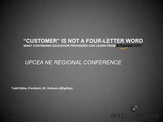 “CUSTOMER” IS NOT A FOUR-LETTER WORD
        WHAT CONTINUING EDUCATION PROVIDERS CAN LEARN FROM




         UPCEA NE REGIONAL CONFERENCE



Todd Gibby, President, HE, Hobsons (@tgibby)
 