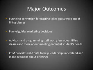Major Outcomes
• Funnel to conversion forecasting takes guess work out of
  filling classes

• Funnel guides marketing decisions

• Advisors and programming staff worry less about filling
  classes and more about meeting potential student’s needs

• CRM provides valid data to help leadership understand and
  make decisions about offerings
 