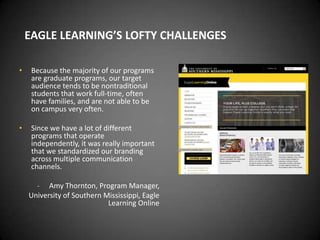 EAGLE LEARNING’S LOFTY CHALLENGES

•    Because the majority of our programs
     are graduate programs, our target
     audience tends to be nontraditional
     students that work full-time, often
     have families, and are not able to be
     on campus very often.

•    Since we have a lot of different
     programs that operate
     independently, it was really important
     that we standardized our branding
     across multiple communication
     channels.

      - Amy Thornton, Program Manager,
    University of Southern Mississippi, Eagle
                            Learning Online
 