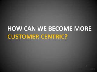 HOW CAN WE BECOME MORE
CUSTOMER CENTRIC?
 
