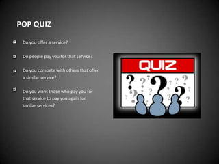 POP QUIZ

 Do you offer a service?

 Do people pay you for that service?

 Do you compete with others that offer
 a similar service?

 Do you want those who pay you for
 that service to pay you again for
 similar services?
 