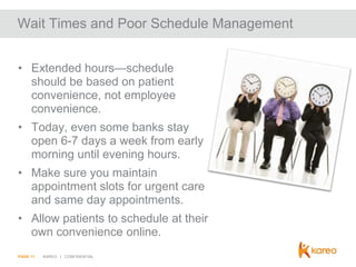 Wait Times and Poor Schedule Management
• Extended hours—schedule
should be based on patient
convenience, not employee
convenience.
• Today, even some banks stay
open 6-7 days a week from early
morning until evening hours.
• Make sure you maintain
appointment slots for urgent care
and same day appointments.

• Allow patients to schedule at their
own convenience online.
PAGE 11

KAREO | CONFIDENTIAL

 