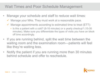 Wait Times and Poor Schedule Management
• Manage your schedule and staff to reduce wait times:
 Manage your MAs. They must work at a reasonable pace.
 Manage appointments according to estimated time to treat (ETT):
• Is this a patient with a cold? (8-10 minutes) or a yearly checkup? (15-30
minutes). Make sure you differentiate the types of visits you have an block
off time accordingly.

• If you are running behind, split the wait time between the
waiting room and the examination room—patients will feel
like they’re waiting less.
• Notify the patient if you are running more than 30 minutes
behind schedule and offer to reschedule.

PAGE 12

KAREO | CONFIDENTIAL

 