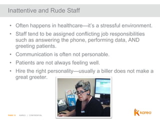 Inattentive and Rude Staff
• Often happens in healthcare—it’s a stressful environment.
• Staff tend to be assigned conflicting job responsibilities
such as answering the phone, performing data, AND
greeting patients.
• Communication is often not personable.
• Patients are not always feeling well.
• Hire the right personality—usually a biller does not make a
great greeter.

PAGE 13

KAREO | CONFIDENTIAL

 
