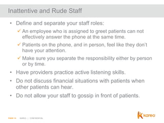 Inattentive and Rude Staff
• Define and separate your staff roles:
 An employee who is assigned to greet patients can not
effectively answer the phone at the same time.

 Patients on the phone, and in person, feel like they don’t
have your attention.
 Make sure you separate the responsibility either by person
or by time.

• Have providers practice active listening skills.
• Do not discuss financial situations with patients when
other patients can hear.
• Do not allow your staff to gossip in front of patients.

PAGE 14

KAREO | CONFIDENTIAL

 