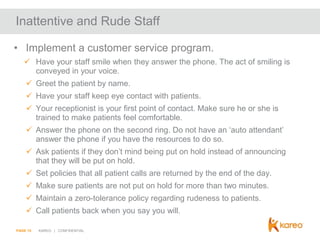 Inattentive and Rude Staff
• Implement a customer service program.
 Have your staff smile when they answer the phone. The act of smiling is
conveyed in your voice.

 Greet the patient by name.
 Have your staff keep eye contact with patients.
 Your receptionist is your first point of contact. Make sure he or she is
trained to make patients feel comfortable.
 Answer the phone on the second ring. Do not have an ‘auto attendant’
answer the phone if you have the resources to do so.
 Ask patients if they don’t mind being put on hold instead of announcing
that they will be put on hold.
 Set policies that all patient calls are returned by the end of the day.
 Make sure patients are not put on hold for more than two minutes.
 Maintain a zero-tolerance policy regarding rudeness to patients.
 Call patients back when you say you will.
PAGE 15

KAREO | CONFIDENTIAL

 
