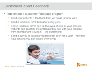 Customer/Patient Feedback
• Implement a customer feedback program
 Send your patients a feedback form via email for new visits.
 Send a feedback form thereafter every year.
 These feedback forms can be the eyes of ears of your practice.
Patients can describe the problems they see with your practice
from an important viewpoint—the customer’s!
 Send a survey to patients you have not seen for a year. They may
have left and you don’t even know it yet.

PAGE 16

KAREO | CONFIDENTIAL

 