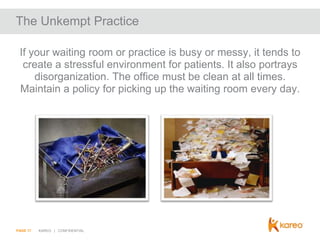 The Unkempt Practice
If your waiting room or practice is busy or messy, it tends to
create a stressful environment for patients. It also portrays
disorganization. The office must be clean at all times.
Maintain a policy for picking up the waiting room every day.

PAGE 17

KAREO | CONFIDENTIAL

 