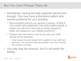 But You Can’t Please Them All
• Sometimes, having the best customer service isn’t
enough. You may have a disruptive patient who
causes problems for your practice:
 Non-compliant patients can become a liability—EVEN IF
YOU HAVE DOCUMENTED THE NON-COMPLIANCE. A
lawsuit can still occur that ends-up being cheaper to
settle, but happens to your liability premiums?
 Patients who are lewd or rude to you and your staff
should not be tolerated:
• Take issues of sexual abuse from a patient to your staff very
seriously. You could be held accountable if you don’t handle
the situation correctly.

• You may lose the revenue, but it’s not worth the
liability.
PAGE 20

KAREO | CONFIDENTIAL

 