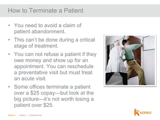 How to Terminate a Patient
• You need to avoid a claim of
patient abandonment.
• This can’t be done during a critical
stage of treatment.
• You can not refuse a patient if they
owe money and show up for an
appointment. You can reschedule
a preventative visit but must treat
an acute visit.
• Some offices terminate a patient
over a $25 copay—but look at the
big picture—it’s not worth losing a
patient over $25.
PAGE 21

KAREO | CONFIDENTIAL

 