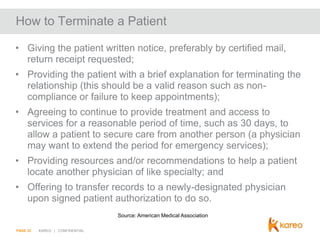 How to Terminate a Patient
• Giving the patient written notice, preferably by certified mail,
return receipt requested;
• Providing the patient with a brief explanation for terminating the
relationship (this should be a valid reason such as noncompliance or failure to keep appointments);
• Agreeing to continue to provide treatment and access to
services for a reasonable period of time, such as 30 days, to
allow a patient to secure care from another person (a physician
may want to extend the period for emergency services);
• Providing resources and/or recommendations to help a patient
locate another physician of like specialty; and
• Offering to transfer records to a newly-designated physician
upon signed patient authorization to do so.
Source: American Medical Association
PAGE 22

KAREO | CONFIDENTIAL

 