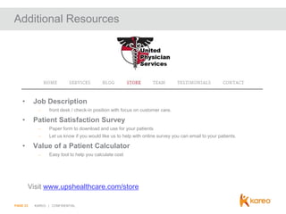 Additional Resources

•

Job Description
–

•

front desk / check-in position with focus on customer care.

Patient Satisfaction Survey
–
–

•

Paper form to download and use for your patients
Let us know if you would like us to help with online survey you can email to your patients.

Value of a Patient Calculator
–

Easy tool to help you calculate cost

Visit www.upshealthcare.com/store
PAGE 23

KAREO | CONFIDENTIAL

 